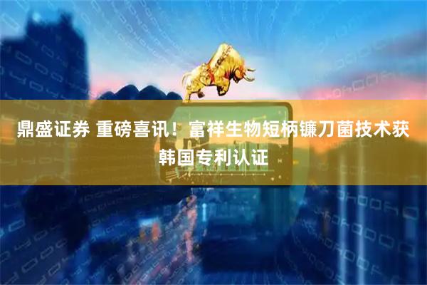 鼎盛证券 重磅喜讯！富祥生物短柄镰刀菌技术获韩国专利认证