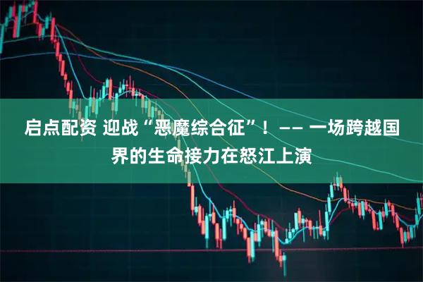 启点配资 迎战“恶魔综合征”！—— 一场跨越国界的生命接力在怒江上演
