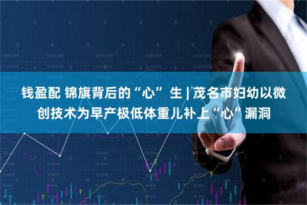 钱盈配 锦旗背后的“心” 生 | 茂名市妇幼以微创技术为早产极低体重儿补上“心”漏洞