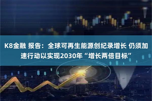 K8金融 报告：全球可再生能源创纪录增长 仍须加速行动以实现2030年“增长两倍目标”