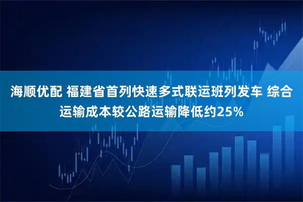 海顺优配 福建省首列快速多式联运班列发车 综合运输成本较公路运输降低约25%