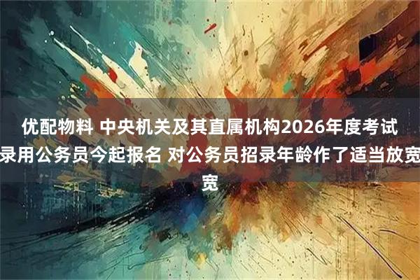 优配物料 中央机关及其直属机构2026年度考试录用公务员今起报名 对公务员招录年龄作了适当放宽