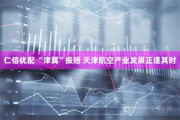 仁信优配 “津翼”振翅 天津航空产业发展正逢其时