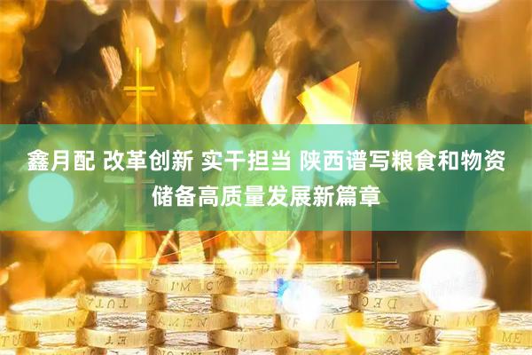 鑫月配 改革创新 实干担当 陕西谱写粮食和物资储备高质量发展新篇章