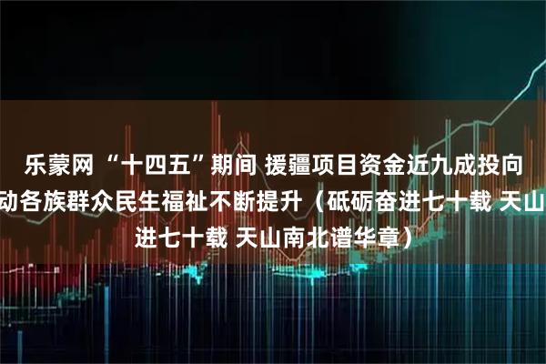 乐蒙网 “十四五”期间 援疆项目资金近九成投向民生领域 推动各族群众民生福祉不断提升（砥砺奋进七十载 天山南北谱华章）