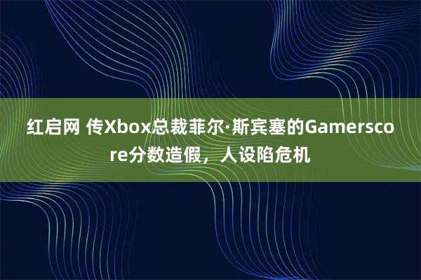 红启网 传Xbox总裁菲尔·斯宾塞的Gamerscore分数造假，人设陷危机
