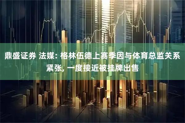 鼎盛证券 法媒: 格林伍德上赛季因与体育总监关系紧张, 一度接近被挂牌出售
