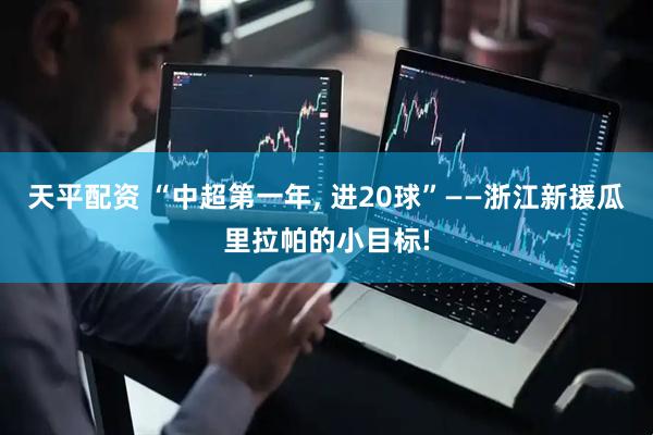 天平配资 “中超第一年, 进20球”——浙江新援瓜里拉帕的小目标!