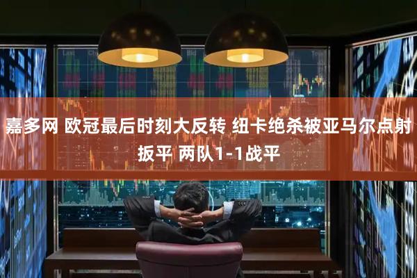 嘉多网 欧冠最后时刻大反转 纽卡绝杀被亚马尔点射扳平 两队1-1战平