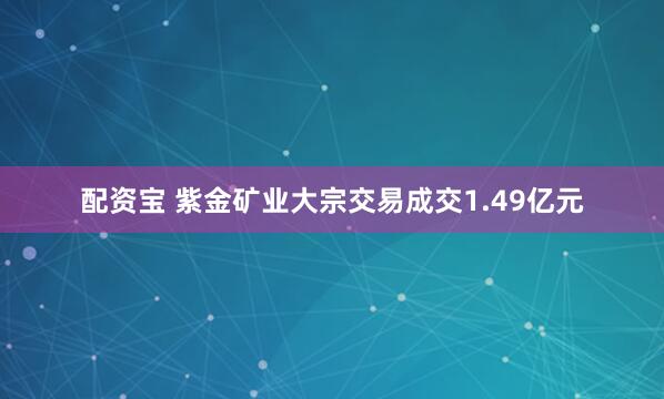 配资宝 紫金矿业大宗交易成交1.49亿元