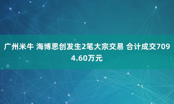 广州米牛 海博思创发生2笔大宗交易 合计成交7094.60万元