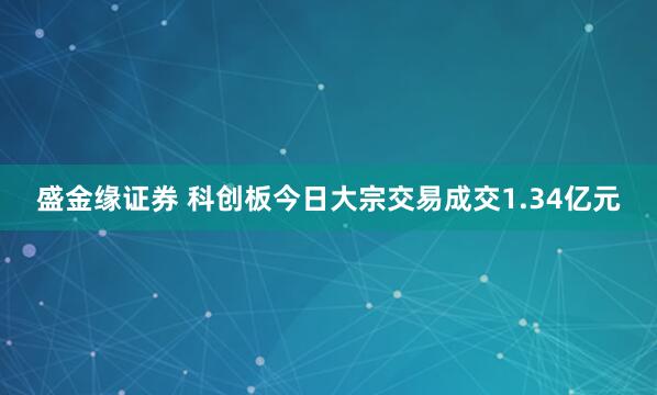 盛金缘证券 科创板今日大宗交易成交1.34亿元