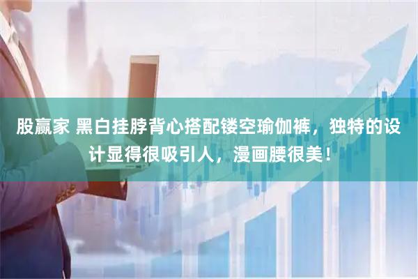 股赢家 黑白挂脖背心搭配镂空瑜伽裤，独特的设计显得很吸引人，漫画腰很美！
