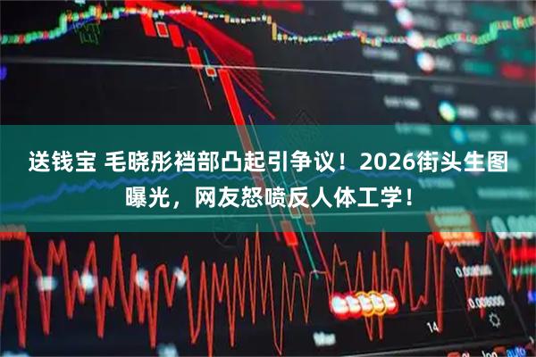送钱宝 毛晓彤裆部凸起引争议！2026街头生图曝光，网友怒喷反人体工学！