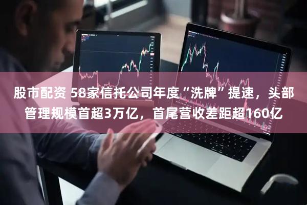 股市配资 58家信托公司年度“洗牌”提速，头部管理规模首超3万亿，首尾营收差距超160亿