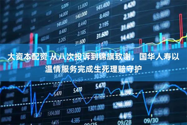 大资本配资 从八次投诉到锦旗致谢，国华人寿以温情服务完成生死理赔守护