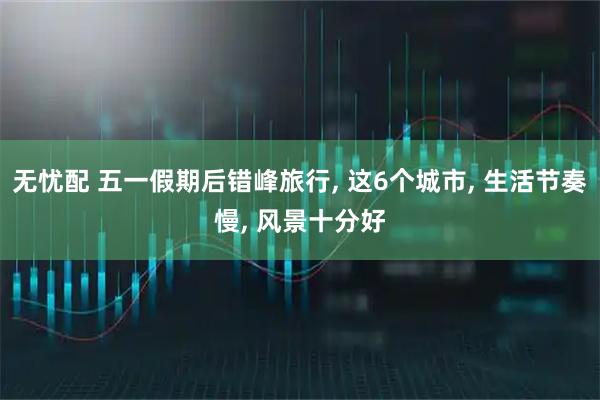 无忧配 五一假期后错峰旅行, 这6个城市, 生活节奏慢, 风景十分好