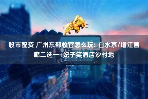 股市配资 广州东部收官怎么玩: 白水寨/增江画廊二选一+妃子笑酒店沙村地