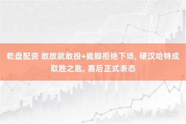 乾盘配资 敢放就敢投+崴脚拒绝下场, 硬汉哈特成取胜之匙, 赛后正式表态
