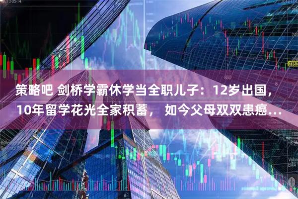 策略吧 剑桥学霸休学当全职儿子：12岁出国， 10年留学花光全家积蓄， 如今父母双双患癌…