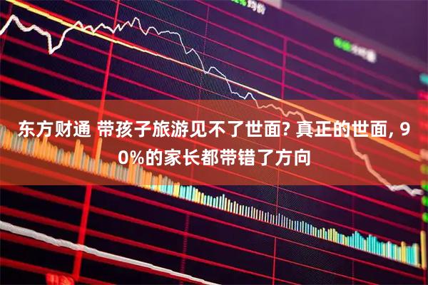 东方财通 带孩子旅游见不了世面? 真正的世面, 90%的家长都带错了方向