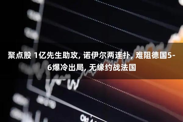 聚点股 1亿先生助攻, 诺伊尔两连扑, 难阻德国5-6爆冷出局, 无缘约战法国