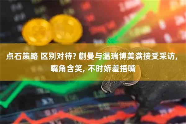 点石策略 区别对待? 蒯曼与温瑞博美满接受采访, 嘴角含笑, 不时娇羞捂嘴