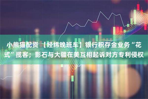 小熊猫配资 【经纬晚班车】银行积存金业务“花式”揽客；影石与大疆在美互相起诉对方专利侵权