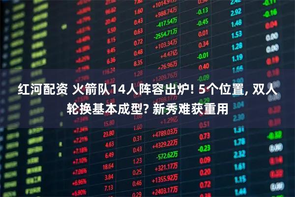 红河配资 火箭队14人阵容出炉! 5个位置, 双人轮换基本成型? 新秀难获重用
